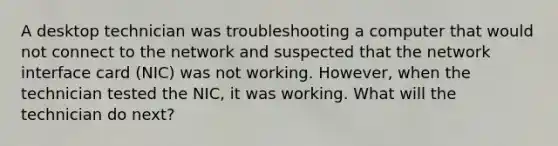 A desktop technician was troubleshooting a computer that would not connect to the network and suspected that the network interface card (NIC) was not working. However, when the technician tested the NIC, it was working. What will the technician do next?