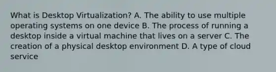 What is Desktop Virtualization? A. The ability to use multiple operating systems on one device B. The process of running a desktop inside a virtual machine that lives on a server C. The creation of a physical desktop environment D. A type of cloud service