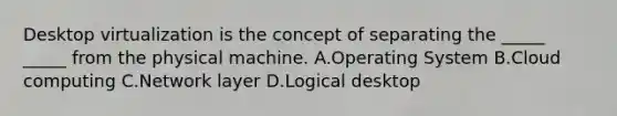 Desktop virtualization is the concept of separating the _____ _____ from the physical machine. A.Operating System B.Cloud computing C.Network layer D.Logical desktop