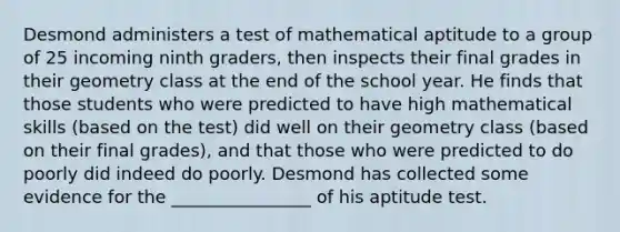 Desmond administers a test of mathematical aptitude to a group of 25 incoming ninth graders, then inspects their final grades in their geometry class at the end of the school year. He finds that those students who were predicted to have high mathematical skills (based on the test) did well on their geometry class (based on their final grades), and that those who were predicted to do poorly did indeed do poorly. Desmond has collected some evidence for the ________________ of his aptitude test.