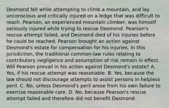 Desmond fell while attempting to climb a mountain, and lay unconscious and critically injured on a ledge that was difficult to reach. Pearson, an experienced mountain climber, was himself seriously injured while trying to rescue Desmond. Pearson's rescue attempt failed, and Desmond died of his injuries before he could be reached. Pearson brought an action against Desmond's estate for compensation for his injuries. In this jurisdiction, the traditional common-law rules relating to contributory negligence and assumption of risk remain in effect. Will Pearson prevail in his action against Desmond's estate? A. Yes, if his rescue attempt was reasonable. B. Yes, because the law should not discourage attempts to assist persons in helpless peril. C. No, unless Desmond's peril arose from his own failure to exercise reasonable care. D. No, because Pearson's rescue attempt failed and therefore did not benefit Desmond.