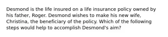 Desmond is the life insured on a life insurance policy owned by his father, Roger. Desmond wishes to make his new wife, Christina, the beneficiary of the policy. Which of the following steps would help to accomplish Desmond's aim?