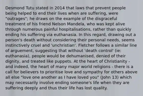 Desmond Tutu stated in 2014 that laws that prevent people being helped to end their lives when are suffering, were "outrages"; he draws on the example of the disgraceful treatment of his friend Nelson Mandela, who was kept alive through numerous painful hospitalisations, rather than quickly ending his suffering via euthanasia. In this regard, drawing out a person's death without considering their personal needs, seems instinctively cruel and 'unchristian'. Fletcher follows a similar line of arguement, suggesting that without 'death control' (ie: euthanasia), people would be dehumanised, denied of their dignity, and treated like puppets. At the heart of Christianity - and indeed, the heart of many major world religions - there is a call for believers to prioritise love and sympathy for others above all else "love one another as I have loved you" (John 13) which may necessarily involve ending someone's life when they are suffering deeply and thus their life has lost quality.