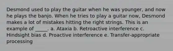 Desmond used to play the guitar when he was younger, and now he plays the banjo. When he tries to play a guitar now, Desmond makes a lot of mistakes hitting the right strings. This is an example of _____. a. Ataxia b. Retroactive interference c. Hindsight bias d. Proactive interference e. Transfer-appropriate processing