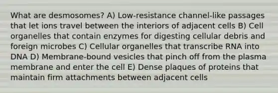 What are desmosomes? A) Low-resistance channel-like passages that let ions travel between the interiors of adjacent cells B) Cell organelles that contain enzymes for digesting cellular debris and foreign microbes C) Cellular organelles that transcribe RNA into DNA D) Membrane-bound vesicles that pinch off from the plasma membrane and enter the cell E) Dense plaques of proteins that maintain firm attachments between adjacent cells