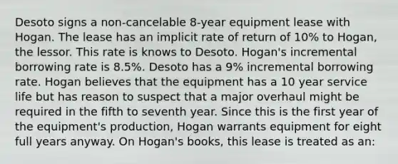 Desoto signs a non-cancelable 8-year equipment lease with Hogan. The lease has an implicit rate of return of 10% to Hogan, the lessor. This rate is knows to Desoto. Hogan's incremental borrowing rate is 8.5%. Desoto has a 9% incremental borrowing rate. Hogan believes that the equipment has a 10 year service life but has reason to suspect that a major overhaul might be required in the fifth to seventh year. Since this is the first year of the equipment's production, Hogan warrants equipment for eight full years anyway. On Hogan's books, this lease is treated as an: