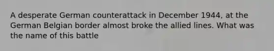 A desperate German counterattack in December 1944, at the German Belgian border almost broke the allied lines. What was the name of this battle