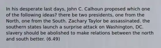 In his desperate last days, John C. Calhoun proposed which one of the following ideas? there be two presidents, one from the North, one from the South. Zachary Taylor be assassinated. the southern states launch a surprise attack on Washington, DC. slavery should be abolished to make relations between the north and south better. (6.49)