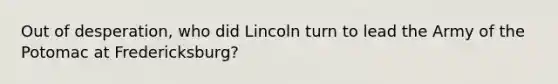 Out of desperation, who did Lincoln turn to lead the Army of the Potomac at Fredericksburg?