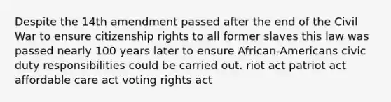 Despite the 14th amendment passed after the end of the Civil War to ensure citizenship rights to all former slaves this law was passed nearly 100 years later to ensure African-Americans civic duty responsibilities could be carried out. riot act patriot act affordable care act voting rights act