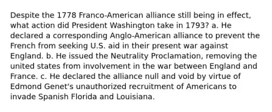 Despite the 1778 Franco-American alliance still being in effect, what action did President Washington take in 1793? a. He declared a corresponding Anglo-American alliance to prevent the French from seeking U.S. aid in their present war against England. b. He issued the Neutrality Proclamation, removing the united states from involvement in the war between England and France. c. He declared the alliance null and void by virtue of Edmond Genet's unauthorized recruitment of Americans to invade Spanish Florida and Louisiana.