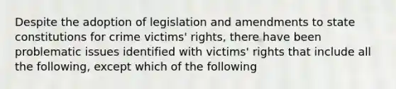 Despite the adoption of legislation and amendments to state constitutions for crime victims' rights, there have been problematic issues identified with victims' rights that include all the following, except which of the following