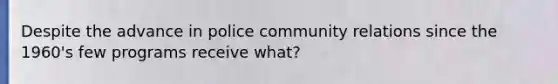 Despite the advance in police community relations since the 1960's few programs receive what?