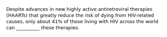 Despite advances in new highly active antiretroviral therapies (HAARTs) that greatly reduce the risk of dying from HIV-related causes, only about 41% of those living with HIV across the world can __________ these therapies.