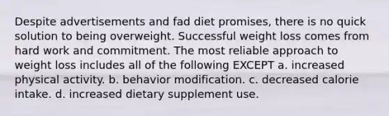 Despite advertisements and fad diet promises, there is no quick solution to being overweight. Successful weight loss comes from hard work and commitment. The most reliable approach to weight loss includes all of the following EXCEPT a. increased physical activity. b. behavior modification. c. decreased calorie intake. d. increased dietary supplement use.