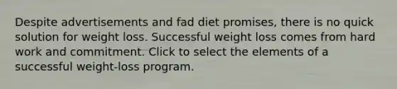 Despite advertisements and fad diet promises, there is no quick solution for weight loss. Successful weight loss comes from hard work and commitment. Click to select the elements of a successful weight-loss program.