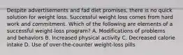 Despite advertisements and fad diet promises, there is no quick solution for weight loss. Successful weight loss comes from hard work and commitment. Which of the following are elements of a successful weight-loss program? A. Modifications of problems and behaviors B. Increased physical activity C. Decreased calorie intake D. Use of over-the-counter weight-loss pills