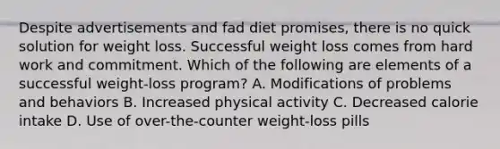 Despite advertisements and fad diet promises, there is no quick solution for weight loss. Successful weight loss comes from hard work and commitment. Which of the following are elements of a successful weight-loss program? A. Modifications of problems and behaviors B. Increased physical activity C. Decreased calorie intake D. Use of over-the-counter weight-loss pills