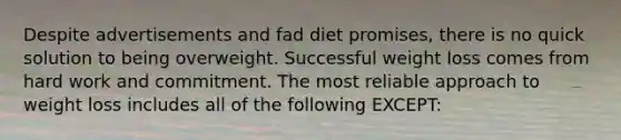 Despite advertisements and fad diet promises, there is no quick solution to being overweight. Successful weight loss comes from hard work and commitment. The most reliable approach to weight loss includes all of the following EXCEPT: