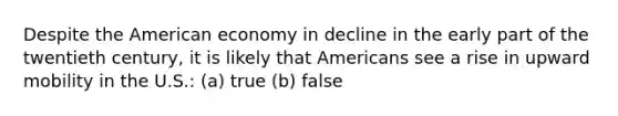 Despite the American economy in decline in the early part of the twentieth century, it is likely that Americans see a rise in upward mobility in the U.S.: (a) true (b) false