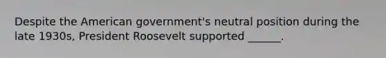 Despite the American government's neutral position during the late 1930s, President Roosevelt supported ______.