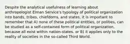 Despite the analytical usefulness of learning about anthropologist Elman Service's typology of political organization into bands, tribes, chiefdoms, and states, it is important to remember that A) none of these political entities, or polities, can be studied as a self-contained form of political organization, because all exist within nation-states. or B) it applies only to the reality of societies in the so-called Third World.