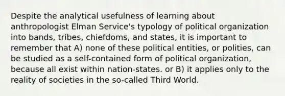 Despite the analytical usefulness of learning about anthropologist Elman Service's typology of political organization into bands, tribes, chiefdoms, and states, it is important to remember that A) none of these political entities, or polities, can be studied as a self-contained form of political organization, because all exist within nation-states. or B) it applies only to the reality of societies in the so-called Third World.