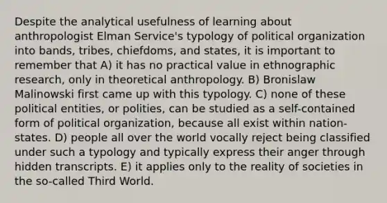 Despite the analytical usefulness of learning about anthropologist Elman Service's typology of political organization into bands, tribes, chiefdoms, and states, it is important to remember that A) it has no practical value in ethnographic research, only in theoretical anthropology. B) Bronislaw Malinowski first came up with this typology. C) none of these political entities, or polities, can be studied as a self-contained form of political organization, because all exist within nation-states. D) people all over the world vocally reject being classified under such a typology and typically express their anger through hidden transcripts. E) it applies only to the reality of societies in the so-called Third World.