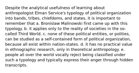 Despite the analytical usefulness of learning about anthropologist Elman Service's typology of political organization into bands, tribes, chiefdoms, and states, it is important to remember that a. Bronislaw Malinowski first came up with this typology. b. it applies only to the reality of societies in the so-called Third World. c. none of these political entities, or polities, can be studied as a self-contained form of political organization, because all exist within nation-states. d. it has no practical value in ethnographic research, only in theoretical anthropology. e. people all over the world vocally reject being classified under such a typology and typically express their anger through hidden transcripts.