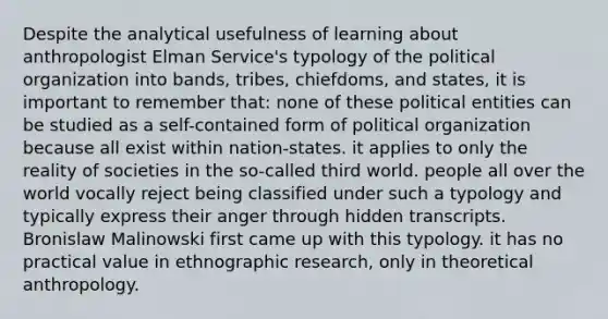 Despite the analytical usefulness of learning about anthropologist Elman Service's typology of the political organization into bands, tribes, chiefdoms, and states, it is important to remember that: none of these political entities can be studied as a self-contained form of political organization because all exist within nation-states. it applies to only the reality of societies in the so-called third world. people all over the world vocally reject being classified under such a typology and typically express their anger through hidden transcripts. Bronislaw Malinowski first came up with this typology. it has no practical value in ethnographic research, only in theoretical anthropology.