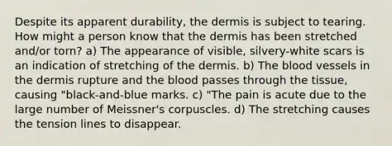 Despite its apparent durability, <a href='https://www.questionai.com/knowledge/kEsXbG6AwS-the-dermis' class='anchor-knowledge'>the dermis</a> is subject to tearing. How might a person know that the dermis has been stretched and/or torn? a) The appearance of visible, silvery-white scars is an indication of stretching of the dermis. b) <a href='https://www.questionai.com/knowledge/k7oXMfj7lk-the-blood' class='anchor-knowledge'>the blood</a> vessels in the dermis rupture and the blood passes through the tissue, causing "black-and-blue marks. c) "The pain is acute due to the large number of Meissner's corpuscles. d) The stretching causes the tension lines to disappear.