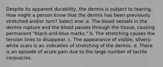 Despite its apparent durability, the dermis is subject to tearing. How might a person know that the dermis has been previously stretched and/or torn? Select one: a. The blood vessels in the dermis rupture and the blood passes through the tissue, causing permanent "black-and-blue marks." b. The stretching causes the tension lines to disappear. c. The appearance of visible, silvery-white scars is an indication of stretching of the dermis. d. There is an episode of acute pain due to the large number of tactile corpuscles.