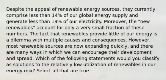 Despite the appeal of renewable energy sources, they currently comprise less than 14% of our global energy supply and generate less than 19% of our electricity. Moreover, the "new renewables" account for only a very small fraction of these numbers. The fact that renewables provide little of our energy is a dilemma with multiple causes and consequences. However, most renewable sources are now expanding quickly, and there are many ways in which we can encourage their development and spread. Which of the following statements would you classify as solutions to the relatively low utilization of renewables in our energy mix? Select all that are true.