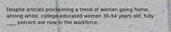 Despite articles proclaiming a trend of women going home, among white, college-educated women 30-54 years old, fully ____ percent are now in the workforce.