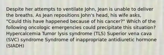 Despite her attempts to ventilate John, Jean is unable to deliver the breaths. As Jean repositions John's head, his wife asks, "Could this have happened because of his cancer?" Which of the following oncologic emergencies could precipitate this situation? Hypercalcemia Tumor lysis syndrome (TLS) Superior vena cava (SVC) syndrome Syndrome of inappropriate antidiuretic hormone (SIADH)