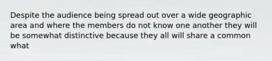 Despite the audience being spread out over a wide geographic area and where the members do not know one another they will be somewhat distinctive because they all will share a common what