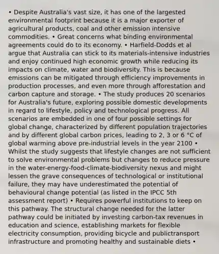 • Despite Australia's vast size, it has one of the largested environmental footprint because it is a major exporter of agricultural products, coal and other emission intensive commodities. • Great concerns what binding environmental agreements could do to its economy. • Harfield-Dodds et al argue that Australia can stick to its materials-intensive industries and enjoy continued high economic growth while reducing its impacts on climate, water and biodiversity. This is because emissions can be mitigated through efficiency improvements in production processes, and even more through afforestation and carbon capture and storage. • The study produces 20 scenarios for Australia's future, exploring possible domestic developments in regard to lifestyle, policy and technological progress. All scenarios are embedded in one of four possible settings for global change, characterized by different population trajectories and by different global carbon prices, leading to 2, 3 or 6 °C of global warming above pre-industrial levels in the year 2100 • Whilst the study suggests that lifestyle changes are not sufficient to solve environmental problems but changes to reduce pressure in the water-energy-food-climate-biodiversity nexus and might lessen the grave consequences of technological or institutional failure, they may have underestimated the potential of behavioural change potential (as listed in the IPCC 5th assessment report) • Requires powerful institutions to keep on this pathway. The structural change needed for the latter pathway could be initiated by investing carbon-tax revenues in education and science, establishing markets for flexible electricity consumption, providing bicycle and publictransport infrastructure and promoting healthy and sustainable diets •