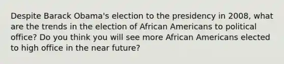 Despite Barack Obama's election to the presidency in 2008, what are the trends in the election of African Americans to political office? Do you think you will see more African Americans elected to high office in the near future?