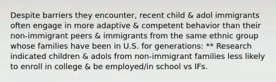 Despite barriers they encounter, recent child & adol immigrants often engage in more adaptive & competent behavior than their non-immigrant peers & immigrants from the same ethnic group whose families have been in U.S. for generations: ** Research indicated children & adols from non-immigrant families less likely to enroll in college & be employed/in school vs IFs.