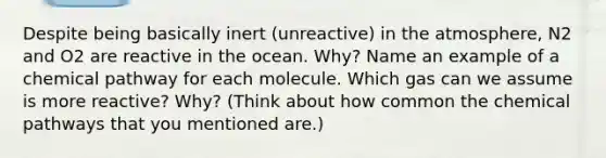 Despite being basically inert (unreactive) in the atmosphere, N2 and O2 are reactive in the ocean. Why? Name an example of a chemical pathway for each molecule. Which gas can we assume is more reactive? Why? (Think about how common the chemical pathways that you mentioned are.)