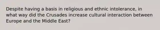 Despite having a basis in religious and ethnic intolerance, in what way did the Crusades increase cultural interaction between Europe and the Middle East?