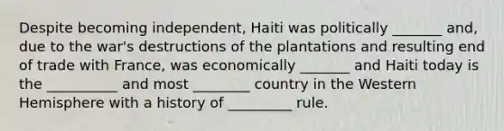 Despite becoming independent, Haiti was politically _______ and, due to the war's destructions of the plantations and resulting end of trade with France, was economically _______ and Haiti today is the __________ and most ________ country in the Western Hemisphere with a history of _________ rule.