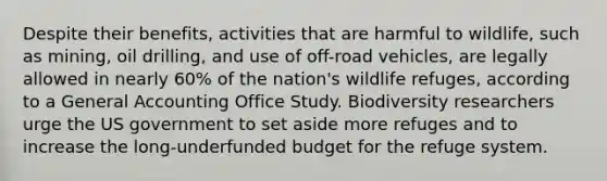 Despite their benefits, activities that are harmful to wildlife, such as mining, oil drilling, and use of off-road vehicles, are legally allowed in nearly 60% of the nation's wildlife refuges, according to a General Accounting Office Study. Biodiversity researchers urge the US government to set aside more refuges and to increase the long-underfunded budget for the refuge system.