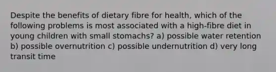 Despite the benefits of dietary fibre for health, which of the following problems is most associated with a high-fibre diet in young children with small stomachs? a) possible water retention b) possible overnutrition c) possible undernutrition d) very long transit time