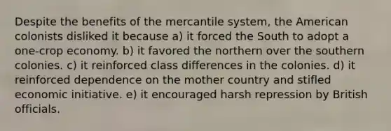 Despite the benefits of the mercantile system, the American colonists disliked it because a) it forced the South to adopt a one-crop economy. b) it favored the northern over the southern colonies. c) it reinforced class differences in the colonies. d) it reinforced dependence on the mother country and stifled economic initiative. e) it encouraged harsh repression by British officials.