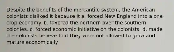 Despite the benefits of the mercantile system, the American colonists disliked it because it a. forced New England into a one-crop economy. b. favored the northern over the southern colonies. c. forced economic initiative on the colonists. d. made the colonists believe that they were not allowed to grow and mature economically