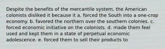 Despite the benefits of the mercantile system, the American colonists disliked it because it a. forced the South into a one-crop economy. b. favored the northern over the southern colonies. c. forced economic initiative on the colonists. d. made them feel used and kept them in a state of perpetual economic adolescence. e. forced them to sell their products to