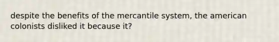 despite the benefits of the mercantile system, the american colonists disliked it because it?