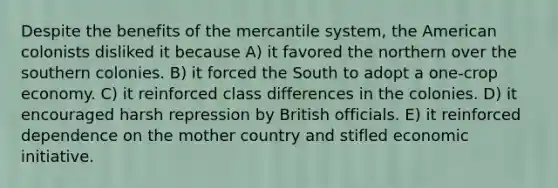 Despite the benefits of the mercantile system, the American colonists disliked it because A) it favored the northern over the southern colonies. B) it forced the South to adopt a one-crop economy. C) it reinforced class differences in the colonies. D) it encouraged harsh repression by British officials. E) it reinforced dependence on the mother country and stifled economic initiative.