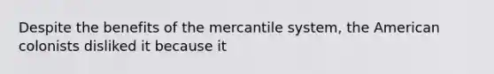 Despite the benefits of the mercantile system, the American colonists disliked it because it